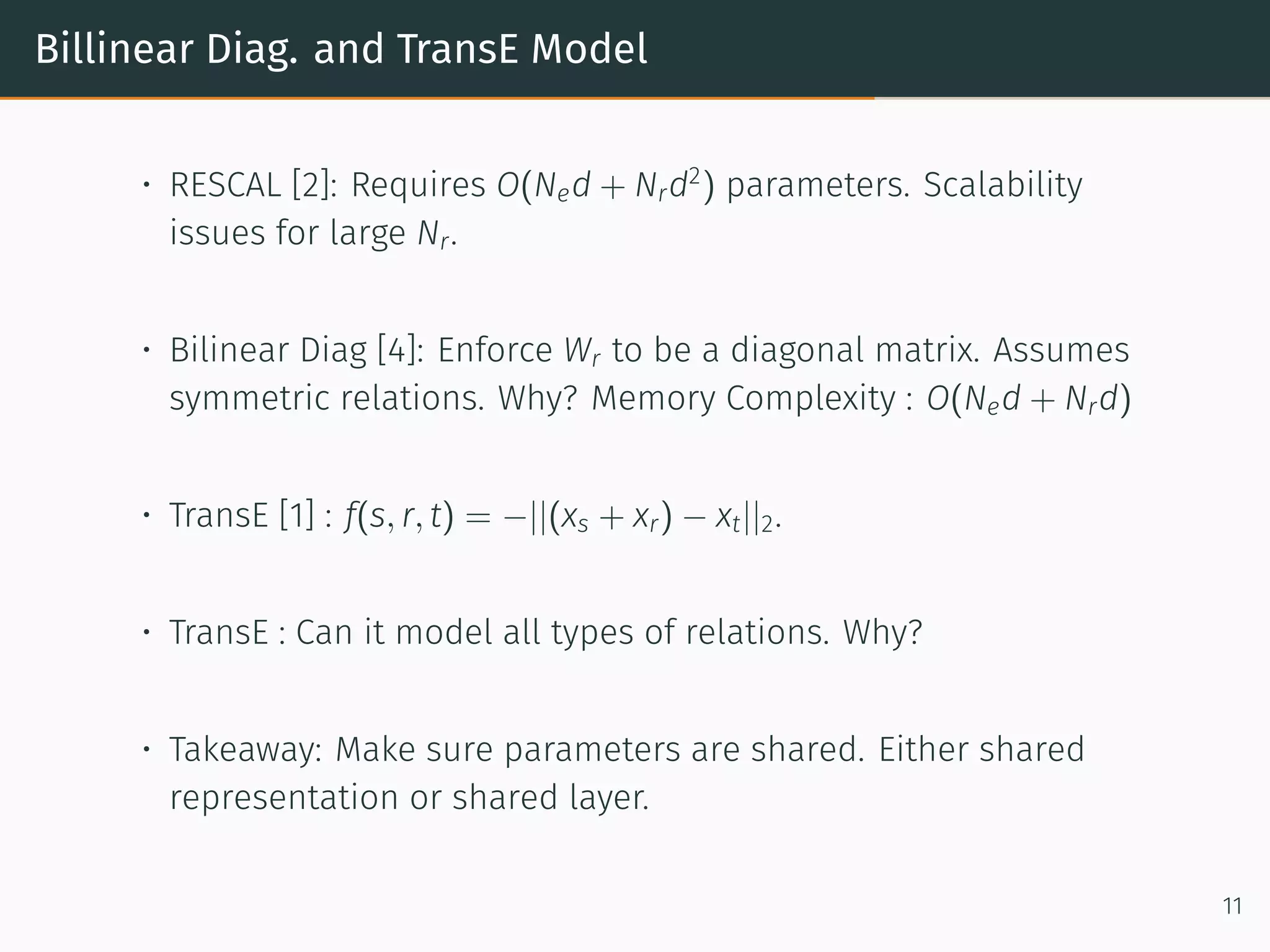 Billinear Diag. and TransE Model
• RESCAL [2]: Requires O(Ned + Nrd2
) parameters. Scalability
issues for large Nr.
• Bilinear Diag [4]: Enforce Wr to be a diagonal matrix. Assumes
symmetric relations. Why? Memory Complexity : O(Ned + Nrd)
• TransE [1] : f(s, r, t) = −||(xs + xr) − xt||2.
• TransE : Can it model all types of relations. Why?
• Takeaway: Make sure parameters are shared. Either shared
representation or shared layer.
11
 