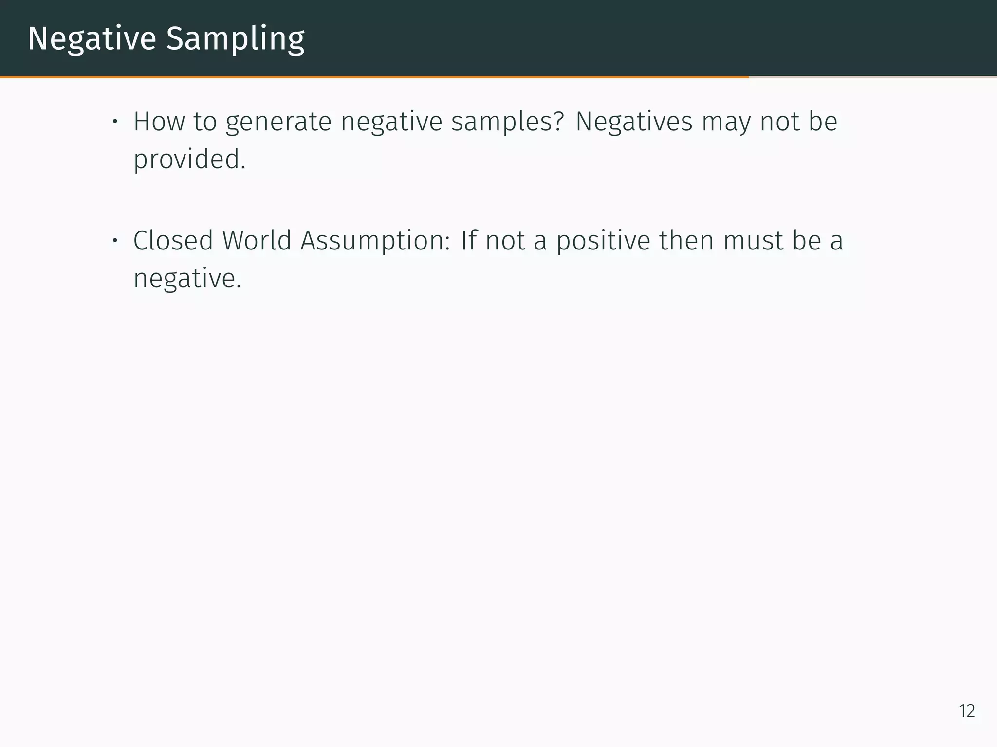 Negative Sampling
• How to generate negative samples? Negatives may not be
provided.
• Closed World Assumption: If not a positive then must be a
negative.
12
 