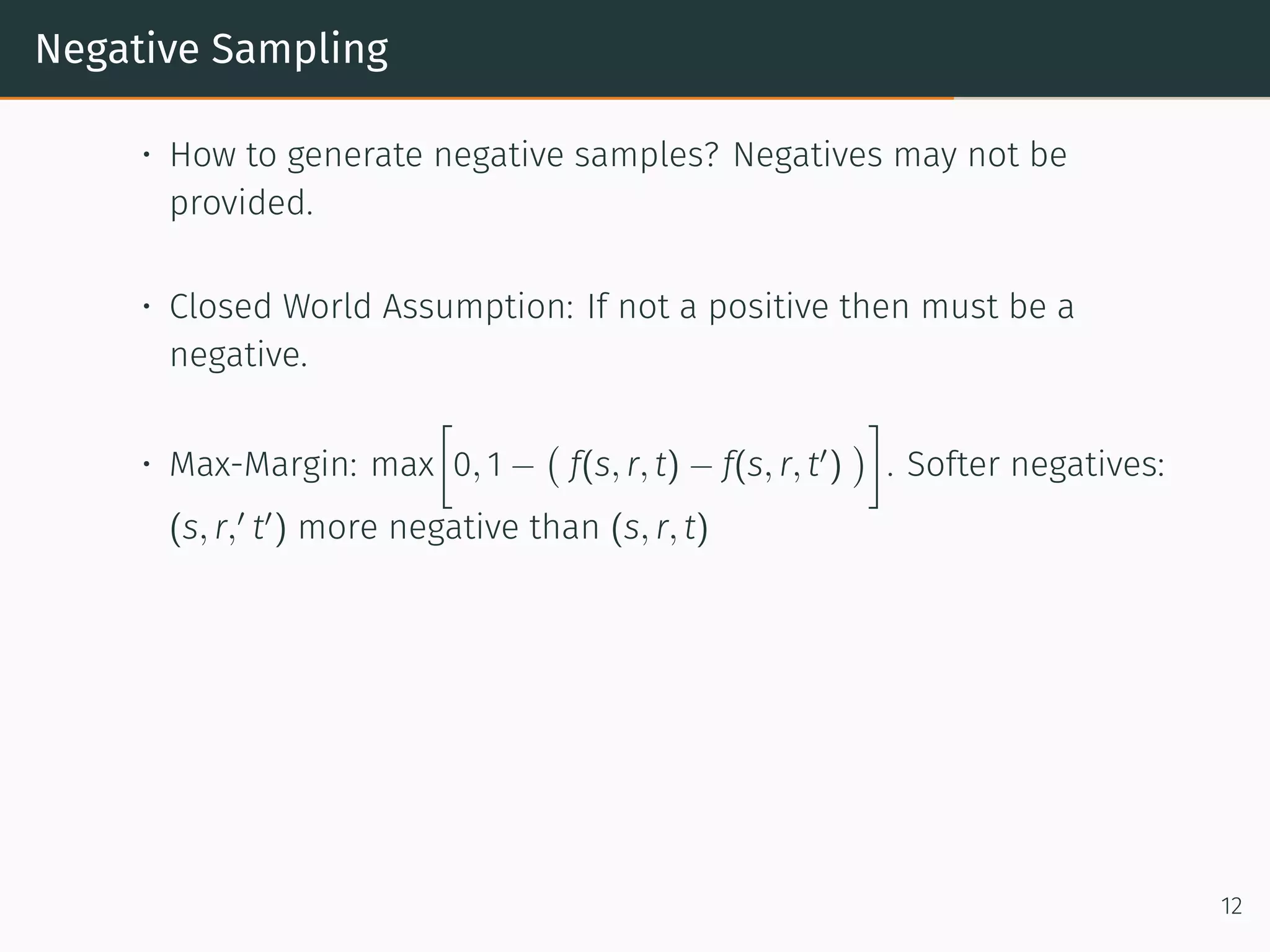 Negative Sampling
• How to generate negative samples? Negatives may not be
provided.
• Closed World Assumption: If not a positive then must be a
negative.
• Max-Margin: max
[
0, 1 −
(
f(s, r, t) − f(s, r, t′
)
)
]
. Softer negatives:
(s, r,′
t′
) more negative than (s, r, t)
12
 