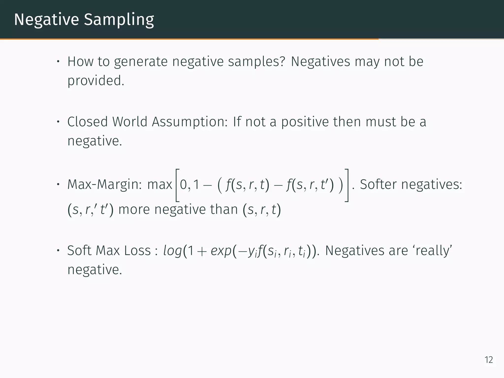 Negative Sampling
• How to generate negative samples? Negatives may not be
provided.
• Closed World Assumption: If not a positive then must be a
negative.
• Max-Margin: max
[
0, 1 −
(
f(s, r, t) − f(s, r, t′
)
)
]
. Softer negatives:
(s, r,′
t′
) more negative than (s, r, t)
• Soft Max Loss : log(1 + exp(−yif(si, ri, ti)). Negatives are ‘really’
negative.
12
 