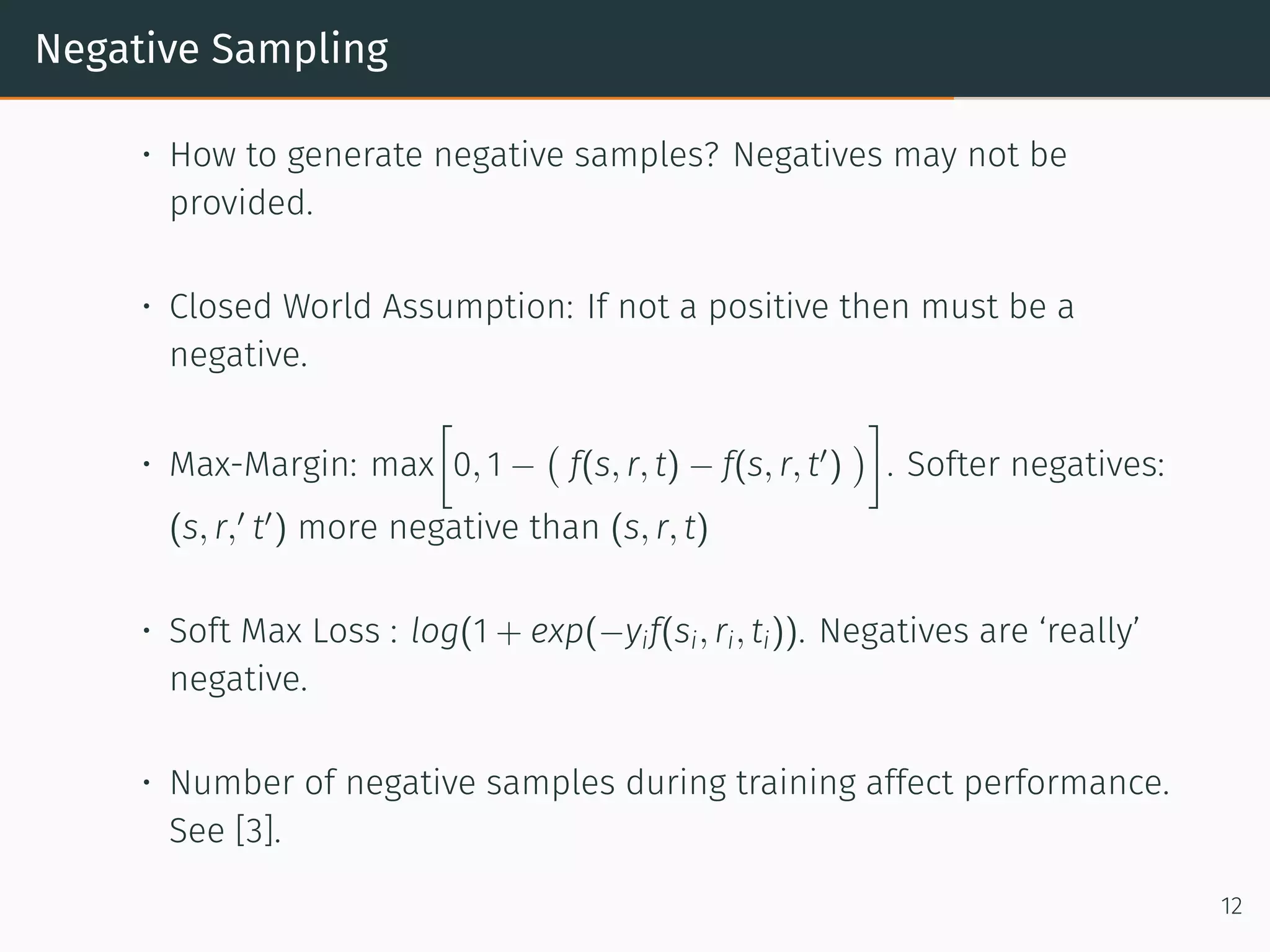 Negative Sampling
• How to generate negative samples? Negatives may not be
provided.
• Closed World Assumption: If not a positive then must be a
negative.
• Max-Margin: max
[
0, 1 −
(
f(s, r, t) − f(s, r, t′
)
)
]
. Softer negatives:
(s, r,′
t′
) more negative than (s, r, t)
• Soft Max Loss : log(1 + exp(−yif(si, ri, ti)). Negatives are ‘really’
negative.
• Number of negative samples during training affect performance.
See [3].
12
 