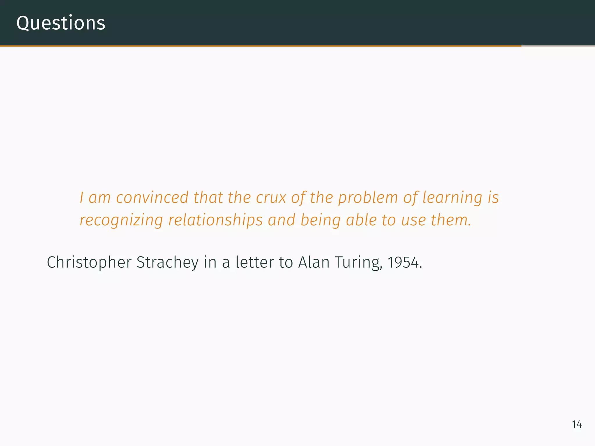 Questions
I am convinced that the crux of the problem of learning is
recognizing relationships and being able to use them.
Christopher Strachey in a letter to Alan Turing, 1954.
14
 