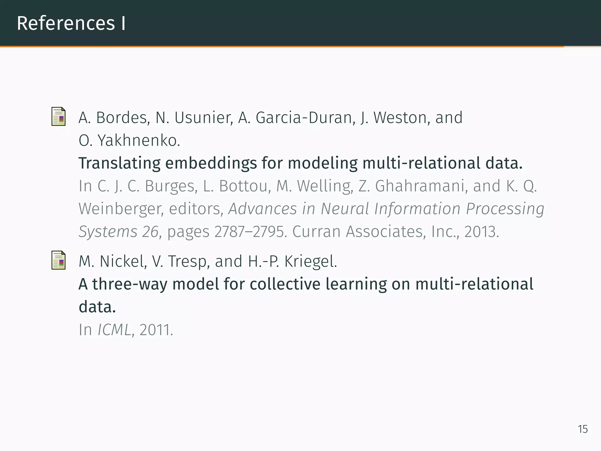References I
A. Bordes, N. Usunier, A. Garcia-Duran, J. Weston, and
O. Yakhnenko.
Translating embeddings for modeling multi-relational data.
In C. J. C. Burges, L. Bottou, M. Welling, Z. Ghahramani, and K. Q.
Weinberger, editors, Advances in Neural Information Processing
Systems 26, pages 2787–2795. Curran Associates, Inc., 2013.
M. Nickel, V. Tresp, and H.-P. Kriegel.
A three-way model for collective learning on multi-relational
data.
In ICML, 2011.
15
 