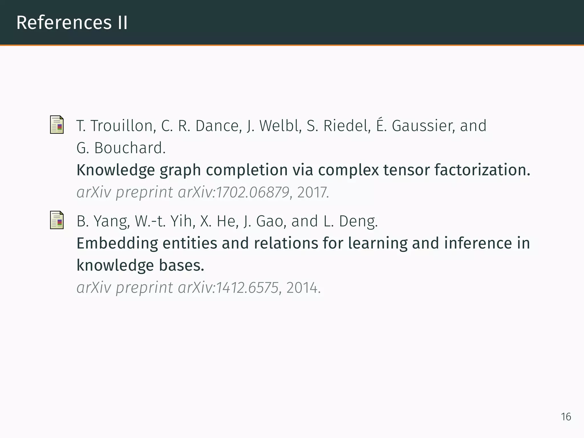References II
T. Trouillon, C. R. Dance, J. Welbl, S. Riedel, É. Gaussier, and
G. Bouchard.
Knowledge graph completion via complex tensor factorization.
arXiv preprint arXiv:1702.06879, 2017.
B. Yang, W.-t. Yih, X. He, J. Gao, and L. Deng.
Embedding entities and relations for learning and inference in
knowledge bases.
arXiv preprint arXiv:1412.6575, 2014.
16
 