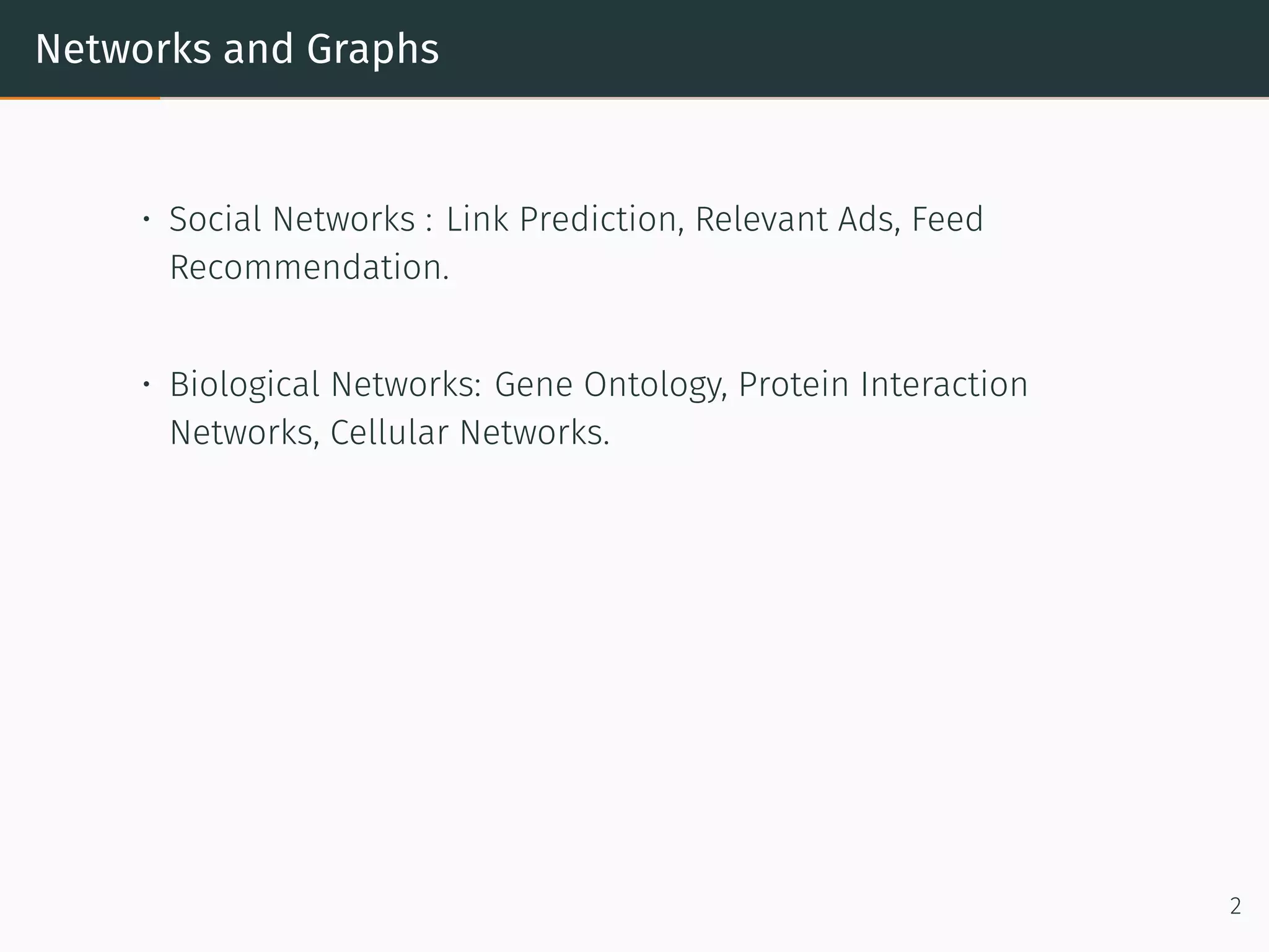 Networks and Graphs
• Social Networks : Link Prediction, Relevant Ads, Feed
Recommendation.
• Biological Networks: Gene Ontology, Protein Interaction
Networks, Cellular Networks.
2
 