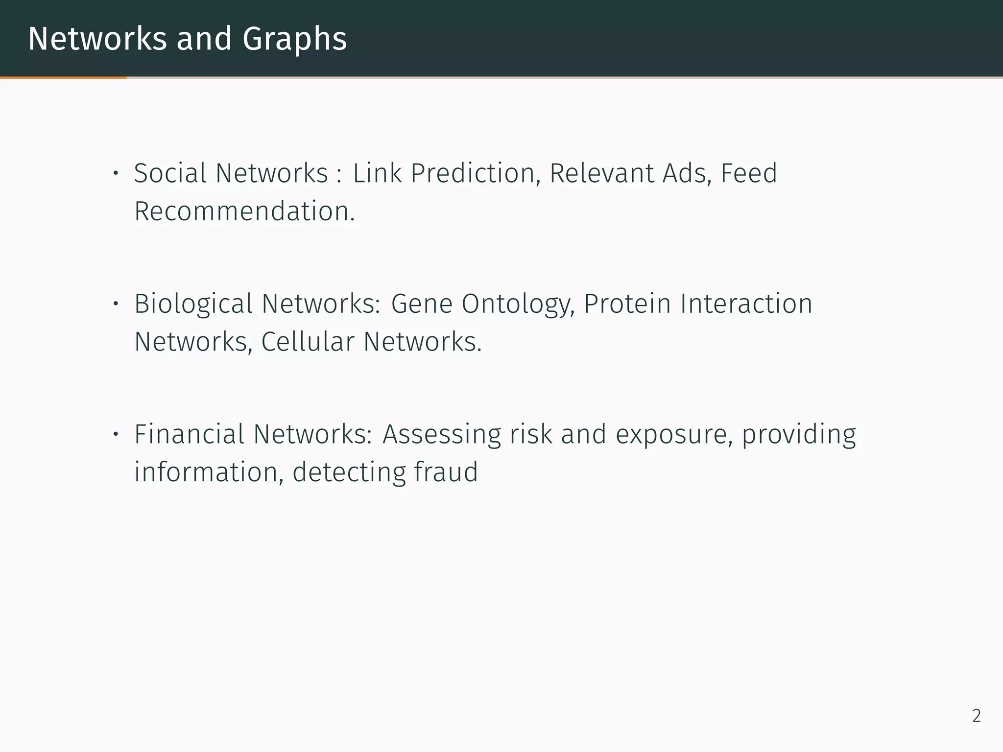 Networks and Graphs
• Social Networks : Link Prediction, Relevant Ads, Feed
Recommendation.
• Biological Networks: Gene Ontology, Protein Interaction
Networks, Cellular Networks.
• Financial Networks: Assessing risk and exposure, providing
information, detecting fraud
2
 