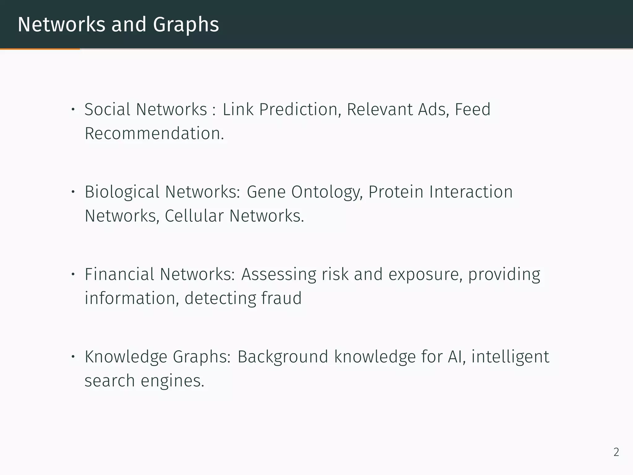 Networks and Graphs
• Social Networks : Link Prediction, Relevant Ads, Feed
Recommendation.
• Biological Networks: Gene Ontology, Protein Interaction
Networks, Cellular Networks.
• Financial Networks: Assessing risk and exposure, providing
information, detecting fraud
• Knowledge Graphs: Background knowledge for AI, intelligent
search engines.
2
 
