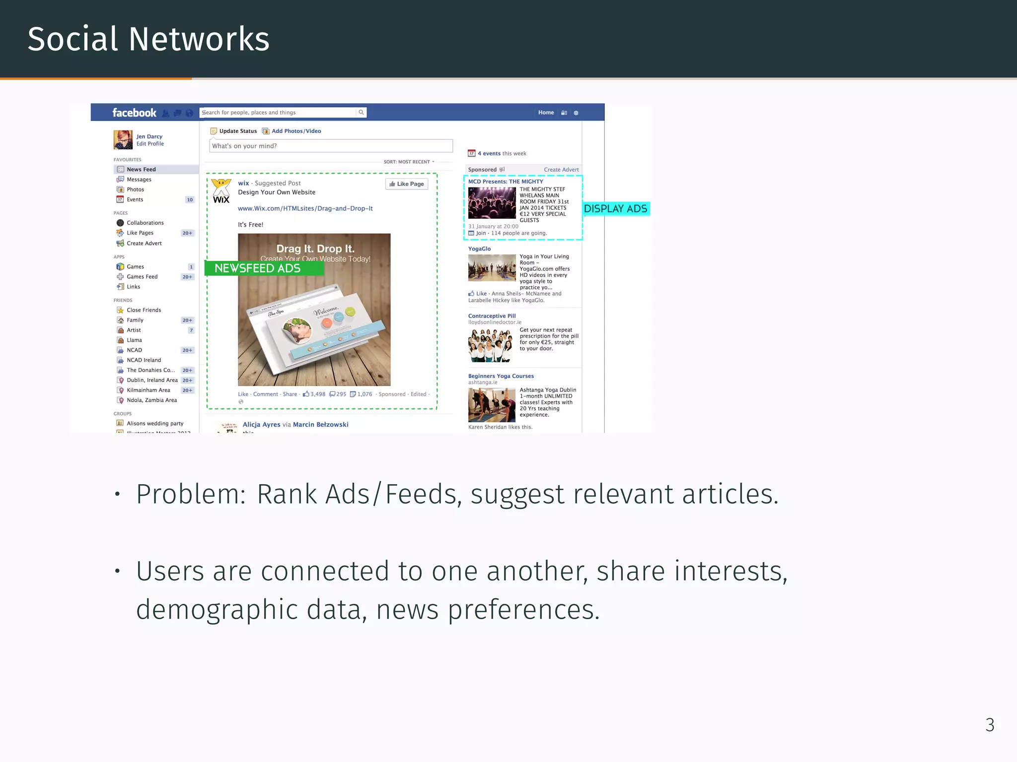 Social Networks
• Problem: Rank Ads/Feeds, suggest relevant articles.
• Users are connected to one another, share interests,
demographic data, news preferences.
3
 