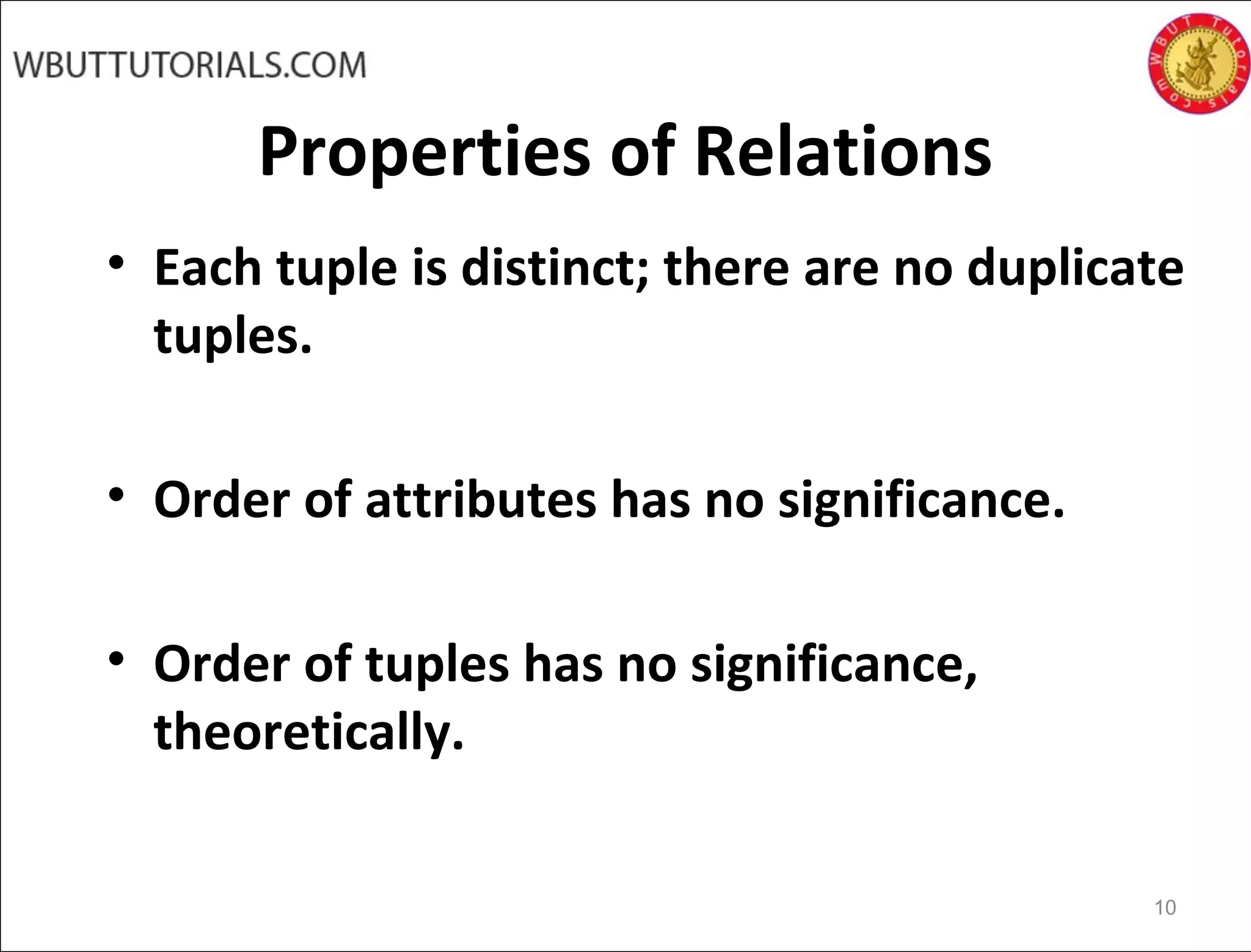Properties of Relations
• Each tuple is distinct; there are no duplicate
tuples.
• Order of attributes has no significance.
• Order of tuples has no significance,
theoretically.
10
 
