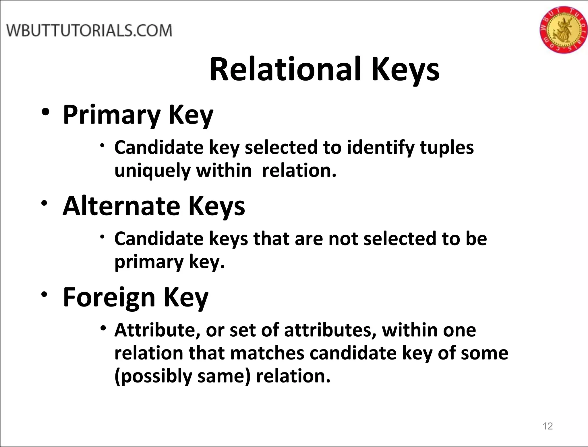 Relational Keys
• Primary Key
• Candidate key selected to identify tuples
uniquely within relation.
• Alternate Keys
• Candidate keys that are not selected to be
primary key.
• Foreign Key
• Attribute, or set of attributes, within one
relation that matches candidate key of some
(possibly same) relation.
12
 