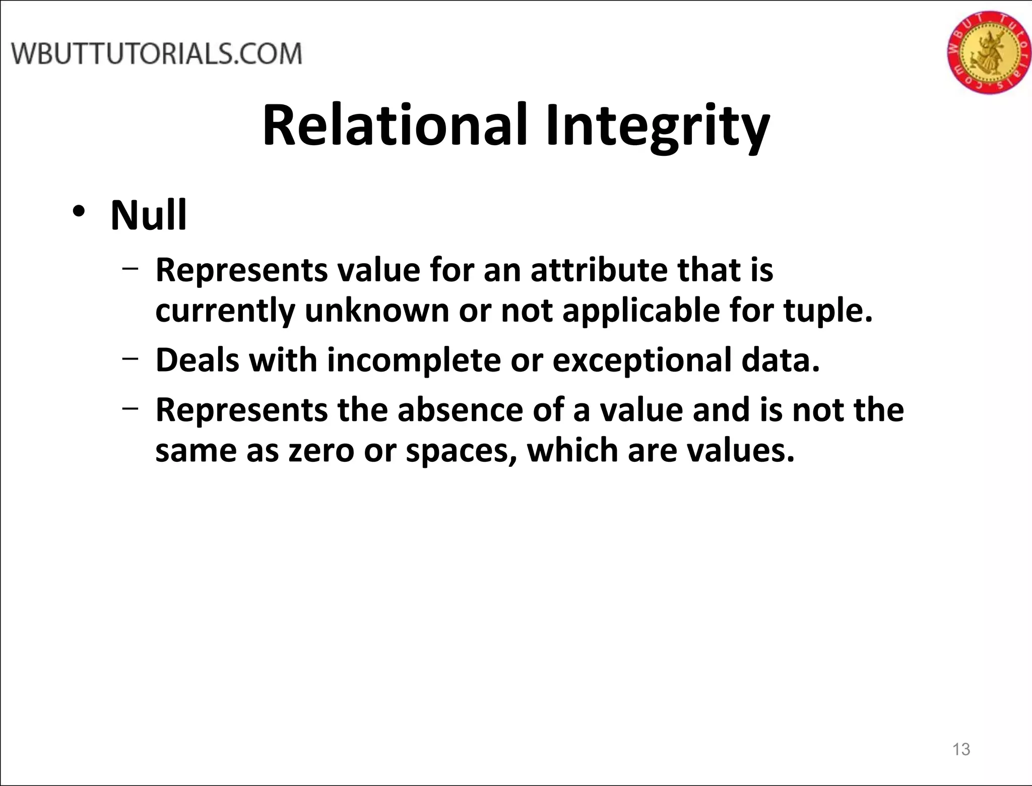 Relational Integrity
• Null
– Represents value for an attribute that is
currently unknown or not applicable for tuple.
– Deals with incomplete or exceptional data.
– Represents the absence of a value and is not the
same as zero or spaces, which are values.
13
 