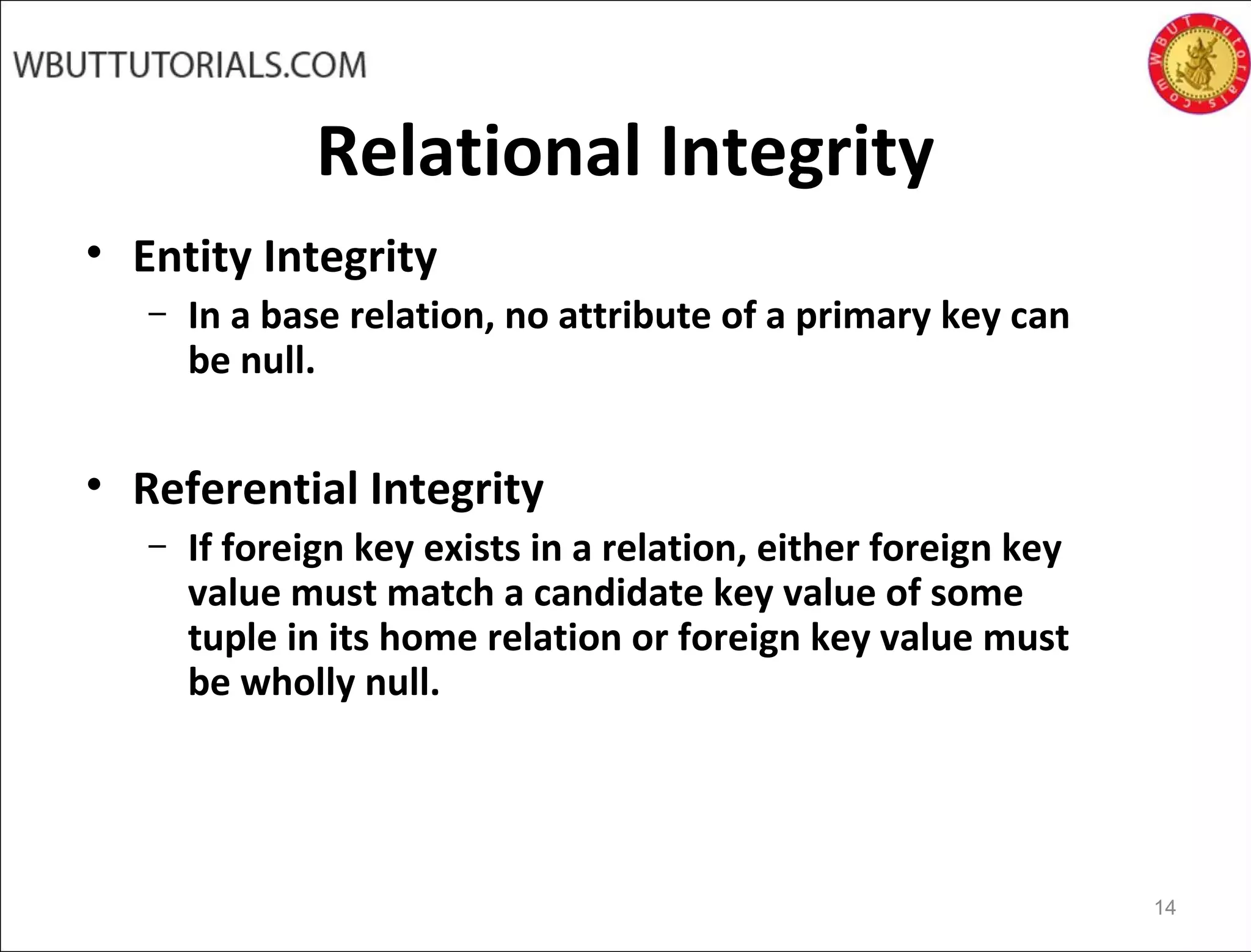Relational Integrity
• Entity Integrity
– In a base relation, no attribute of a primary key can
be null.
• Referential Integrity
– If foreign key exists in a relation, either foreign key
value must match a candidate key value of some
tuple in its home relation or foreign key value must
be wholly null.
14
 