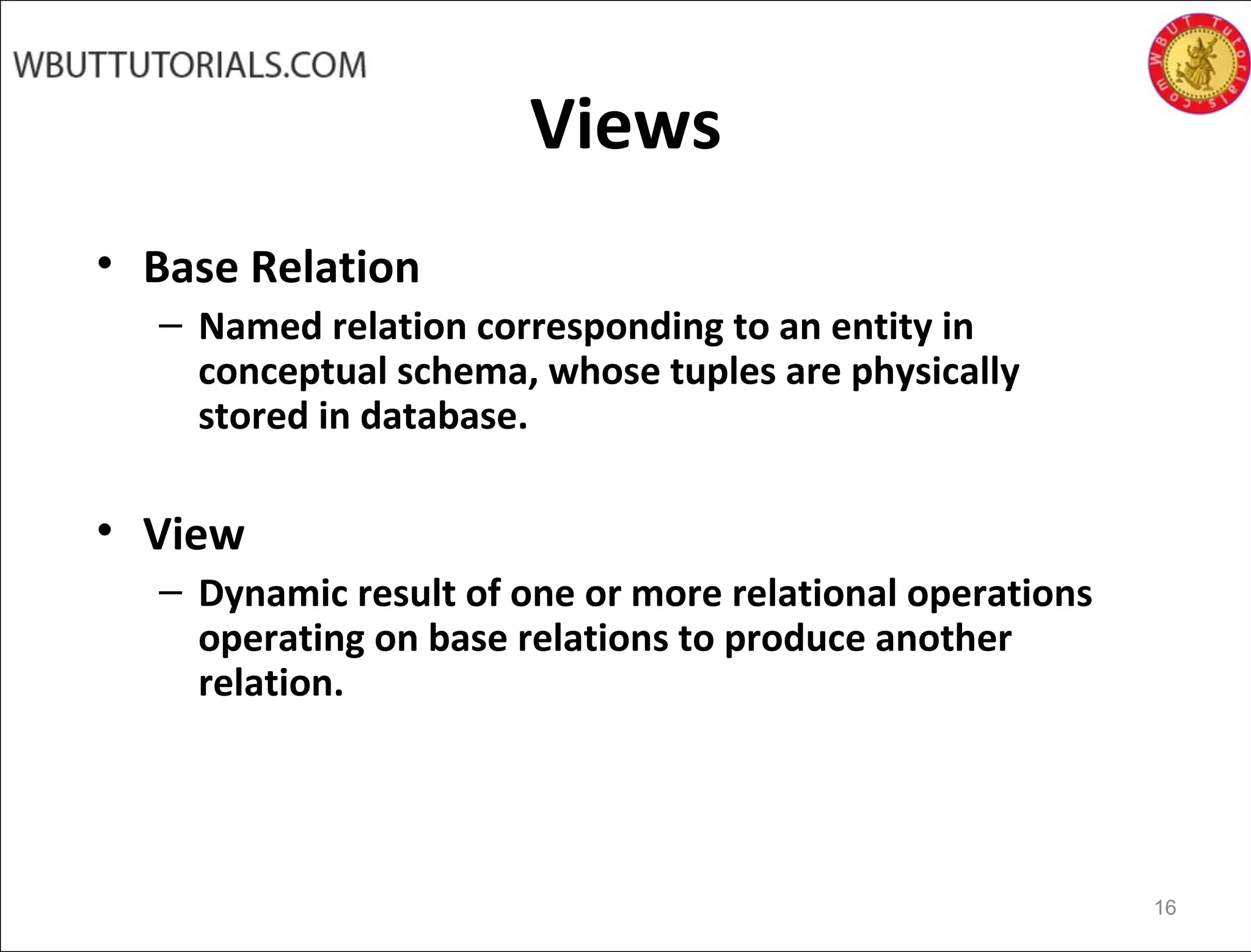 Views
• Base Relation
– Named relation corresponding to an entity in
conceptual schema, whose tuples are physically
stored in database.
• View
– Dynamic result of one or more relational operations
operating on base relations to produce another
relation.
16
 