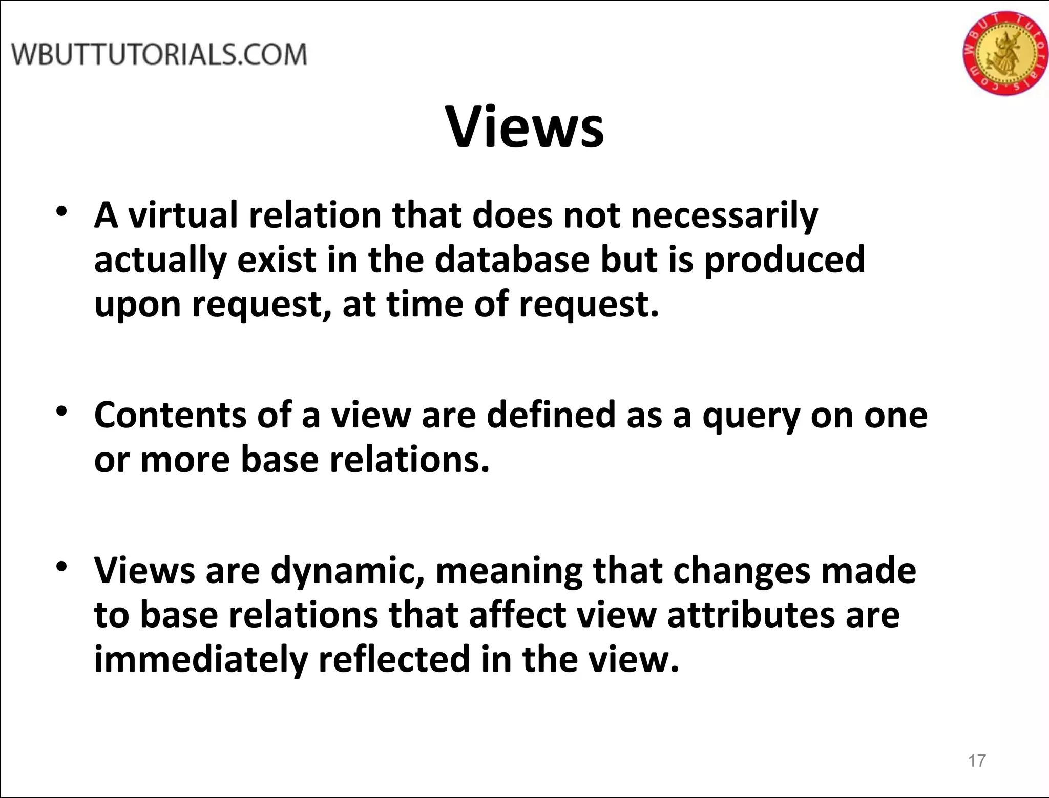 Views
• A virtual relation that does not necessarily
actually exist in the database but is produced
upon request, at time of request.
• Contents of a view are defined as a query on one
or more base relations.
• Views are dynamic, meaning that changes made
to base relations that affect view attributes are
immediately reflected in the view.
17
 