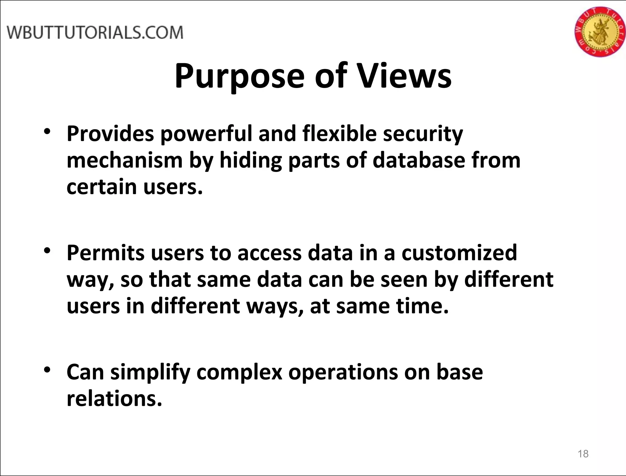 Purpose of Views
• Provides powerful and flexible security
mechanism by hiding parts of database from
certain users.
• Permits users to access data in a customized
way, so that same data can be seen by different
users in different ways, at same time.
• Can simplify complex operations on base
relations.
18
 