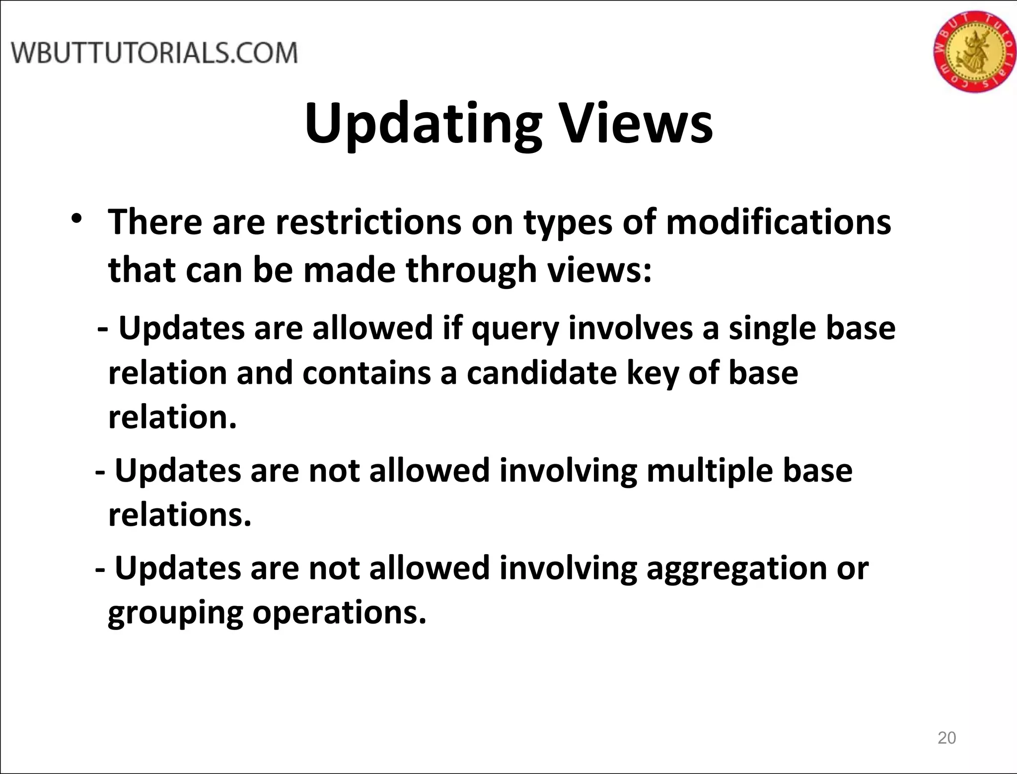 Updating Views
• There are restrictions on types of modifications
that can be made through views:
- Updates are allowed if query involves a single base
relation and contains a candidate key of base
relation.
- Updates are not allowed involving multiple base
relations.
- Updates are not allowed involving aggregation or
grouping operations.
20
 