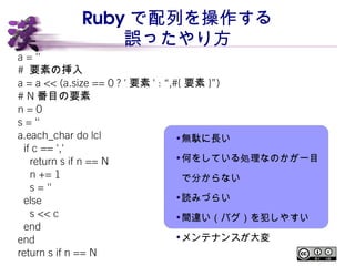 Ruby で配列を操作する 
誤ったやり方 
a = '' 
# 要素の挿入 
a = a << (a.size == 0 ? '要素' : “,#{要素}”) 
# N番目の要素 
n = 0 
s = '' 
a.each_char do ...