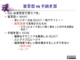 宣言型vs 手続き型 
● SQL は宣言型で使うべき。 
● 宣言型＝WHAT 
– 欲しいデータはSELECT一発でゲット！！ 
– 論理演算で表現されたもの 
● クエリによって欲しい解（集合）に対する述語は何か？ 
● 手続き型＝HOW 
– 難解なテクニックを駆使したSELECT 
– ストアドプロシージャ 
– 論理演算で欲しい解を導出することができない 
● 条件分岐 
● ループ 
 