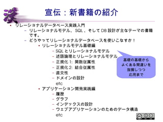 宣伝：新書籍の紹介 
● リレーショナルデータベース実践入門 
– リレーショナルモデル、SQL 、そしてDB 設計が主なテーマの書籍です。 
– どうやってリレーショナルデータベースを使いこなすか！ 
● リレーショナルモデル基礎編 
– SQL とリレーショナルモデル 
– 述語論理とリレーショナルモデル 
– 正規化1: 関数従属性 
– 正規化2: 結合従属性 
– 直交性 
– ドメインの設計 
etc 
● アプリケーション開発実践編 
基礎の基礎から 
よくある間違いを 
指摘しつつ 
– 履歴 
– グラフ 
– インデックスの設計 
– ウェブアプリケーションのためのデータ構造 
etc 
応用まで 
 