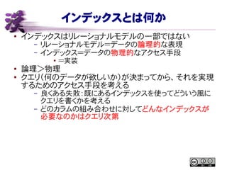 インデックスとは何か
● インデックスはリレーショナルモデルの一部ではない
– リレーショナルモデル＝データの論理的な表現
– インデックス＝データの物理的なアクセス手段
● ＝実装
●
論理＞物理
● クエリ（何のデータが欲しいか）が決まってから、それを実現
するためのアクセス手段を考える
– 良くある失敗：既にあるインデックスを使ってどういう風に
クエリを書くかを考える
– どのカラムの組み合わせに対してどんなインデックスが
必要なのかはクエリ次第
 