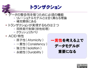 トランザクション
● データの整合性を保つために必須の機能
– リレーショナルモデルとは全く異なる理論
– 補完関係にある
●
トランザクションが実現するものは 2 つ
– 同時実行制御（排他処理）
– クラッシュリカバリ
●
ACID 特性
– 原子性（ Atomicity ）
– 一貫性（ Consistency ）
– 独立性（ Isolation ）
– 永続性（ Durability ）
一貫性を考える上で
データモデルが
重要になる
 
