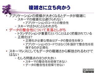 複雑さに立ち向かう
● アプリケーションの規模が大きくなるとデータが複雑に
– スキーマの複雑化は避けられない
● アプリケーションのコードとの整合性
– スキーマばかりにとらわれがち
●
データの整合性について見落としがち
– トランザクションが重要だということはよく把握されている
– 正規化は？
●
正規化が必要な理由はデータの整合性を保つ
●
アプリケーションのコードではなく DB 設計で整合性を担
保するのが正規化
●
スキーマレスにしてもデータの複雑さから解放されるわけで
はない
– むしろ問題点のほうが大きい
●
スキーマの整合性を担保できない
● データの整合性を担保できない
 