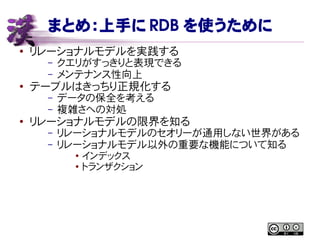 まとめ：上手に RDB を使うために
● リレーショナルモデルを実践する
– クエリがすっきりと表現できる
– メンテナンス性向上
● テーブルはきっちり正規化する
– データの保全を考える
– 複雑さへの対処
● リレーショナルモデルの限界を知る
– リレーショナルモデルのセオリーが通用しない世界がある
– リレーショナルモデル以外の重要な機能について知る
●
インデックス
● トランザクション
 
