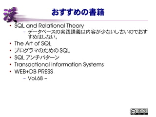 おすすめの書籍
●
SQL and Relational Theory
– データベースの実践講義は内容が少ないし古いのでおす
すめはしない。
●
The Art of SQL
●
プログラマのための SQL
●
SQL アンチパターン
●
Transactional Information Systems
●
WEB+DB PRESS
– Vol.68 ~
 