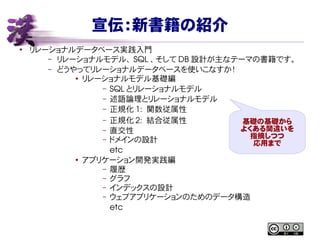 宣伝：新書籍の紹介
●
リレーショナルデータベース実践入門
– リレーショナルモデル、 SQL 、そして DB 設計が主なテーマの書籍です。
– どうやってリレーショナルデータベースを使いこなすか！
●
リレーショナルモデル基礎編
– SQL とリレーショナルモデル
– 述語論理とリレーショナルモデル
– 正規化 1:  関数従属性
– 正規化 2:  結合従属性
– 直交性
– ドメインの設計
etc
●
アプリケーション開発実践編
– 履歴
– グラフ
– インデックスの設計
– ウェブアプリケーションのためのデータ構造
etc
基礎の基礎から
よくある間違いを
指摘しつつ
応用まで
 
