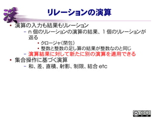 リレーションの演算
● 演算の入力も結果もリレーション
– n 個のリレーションの演算の結果、 1 個のリレーションが
返る
● クロージャ（閉包）
● 整数と整数の足し算の結果が整数なのと同じ
– 演算結果に対して新たに別の演算を適用できる
●
集合操作に基づく演算
– 和、差、直積、射影、制限、結合 etc
 