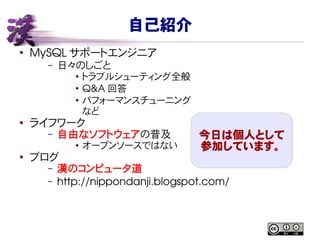 自己紹介
●
MySQL サポートエンジニア
– 日々のしごと
●
トラブルシューティング全般
●
Q&A 回答
● パフォーマンスチューニング
など
●
ライフワーク
– 自由なソフトウェアの普及
●
オープンソースではない
● ブログ
– 漢のコンピュータ道
– http://nippondanji.blogspot.com/
今日は個人として
参加しています。
 