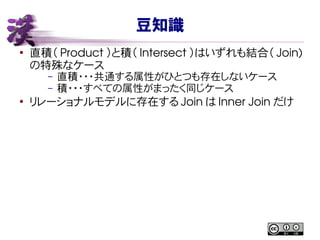 豆知識
●
直積（ Product ）と積（ Intersect ）はいずれも結合（ Join)
の特殊なケース
– 直積・・・共通する属性がひとつも存在しないケース
– 積・・・すべての属性がまったく同じケース
●
リレーショナルモデルに存在する Join は Inner Join だけ
 