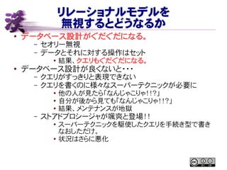 リレーショナルモデルを
無視するとどうなるか
● データベース設計がぐだぐだになる。
– セオリー無視
– データとそれに対する操作はセット
● 結果、クエリもぐだぐだになる。
●
データベース設計が良くないと・・・
– クエリがすっきりと表現できない
– クエリを書くのに様々なスーパーテクニックが必要に
●
他の人が見たら「なんじゃこりゃ！！？」
● 自分が後から見ても「なんじゃこりゃ！！？」
● 結果、メンテナンスが地獄
– ストアドプロシージャが颯爽と登場！！
● スーパーテクニックを駆使したクエリを手続き型で書き
なおしただけ。
●
状況はさらに悪化
 