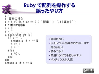 Ruby で配列を操作する
誤ったやり方
a = ''
# 要素の挿入
a = a << (a.size == 0 ? ' 要素 ' : “,#{ 要素 }”)
# N 番目の要素
n = 0
s = ''
a.each_char do |c|
if c == ','
return s if n == N
n += 1
s = ''
else
s << c
end
end
return s if n == N
● 無駄に長い
● 何をしている処理なのかが一目で
分からない
● 読みづらい
● 間違い（バグ）を犯しやすい
● メンテナンスが大変
 