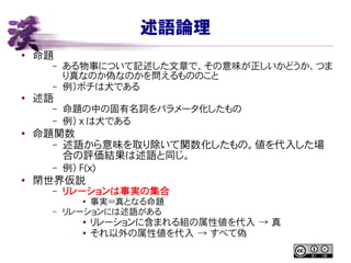 述語論理
●
命題
– ある物事について記述した文章で、その意味が正しいかどうか、つま
り真なのか偽なのかを問えるもののこと
– 例）ポチは犬である
● 述語
– 命題の中の固有名詞をパラメータ化したもの
– 例） x は犬である
● 命題関数
– 述語から意味を取り除いて関数化したもの。値を代入した場
合の評価結果は述語と同じ。
– 例） F(x)
●
閉世界仮説
– リレーションは事実の集合
●
事実＝真となる命題
– リレーションには述語がある
● リレーションに含まれる組の属性値を代入 → 真
● それ以外の属性値を代入 → すべて偽
 