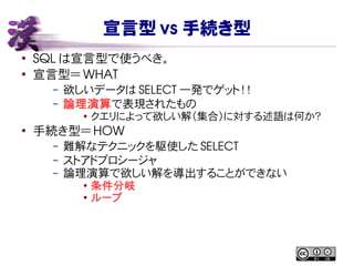 宣言型 vs 手続き型
●
SQL は宣言型で使うべき。
●
宣言型＝ WHAT
– 欲しいデータは SELECT 一発でゲット！！
– 論理演算で表現されたもの
● クエリによって欲しい解（集合）に対する述語は何か？
●
手続き型＝ HOW
– 難解なテクニックを駆使した SELECT
– ストアドプロシージャ
– 論理演算で欲しい解を導出することができない
●
条件分岐
● ループ
 
