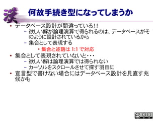 何故手続き型になってしまうか
● データベース設計が間違っている！！
– 欲しい解が論理演算で得られるのは、データベースがそ
のように設計されているから
– 集合として表現する
●
集合と述語は 1:1 で対応
● 集合として表現されていないと・・・
– 欲しい解は論理演算では得られない
– カーソルをスクロールさせて探す羽目に
●
宣言型で書けない場合にはデータベース設計を見直す兆
候かも
 