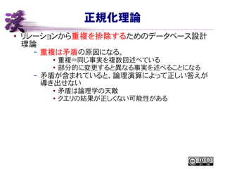 正規化理論
● リレーションから重複を排除するためのデータベース設計
理論
– 重複は矛盾の原因になる。
● 重複＝同じ事実を複数回述べている
●
部分的に変更すると異なる事実を述べることになる
– 矛盾が含まれていると、論理演算によって正しい答えが
導き出せない
●
矛盾は論理学の天敵
● クエリの結果が正しくない可能性がある
 