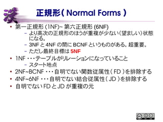 正規形（ Normal Forms ）
●
第一正規形 (1NF)~ 第六正規形 (6NF)
– より高次の正規形のほうが重複が少ない（望ましい）状態
になる。
– 3NF と 4NF の間に BCNF というものがある。超重要。
– ただし最終目標は 5NF
●
1NF ・・・テーブルがリレーションになっていること
– スタート地点
●
2NF~BCNF ・・・自明でない関数従属性（ FD ）を排除する
●
4NF~6NF ・・・自明でない結合従属性（ JD ）を排除する
●
自明でない FD と JD が重複の元
 
