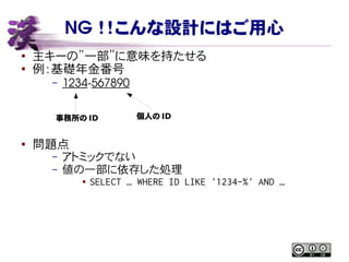 NG ！！こんな設計にはご用心
● 主キーの”一部”に意味を持たせる
●
例：基礎年金番号
– 1234­567890
● 問題点
– アトミックでない
– 値の一部に依存した処理
● SELECT … WHERE ID LIKE '1234-%' AND …
事務所の ID 個人の ID
 