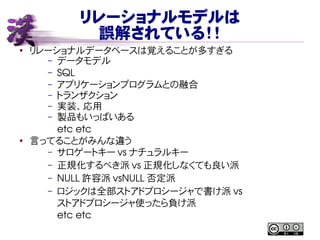 リレーショナルモデルは
誤解されている！！
●
リレーショナルデータベースは覚えることが多すぎる
– データモデル
– SQL
– アプリケーションプログラムとの融合
– トランザクション
– 実装、応用
– 製品もいっぱいある
etc etc
●
言ってることがみんな違う
– サロゲートキー vs ナチュラルキー
– 正規化するべき派 vs 正規化しなくても良い派
– NULL 許容派 vsNULL 否定派
– ロジックは全部ストアドプロシージャで書け派 vs
ストアドプロシージャ使ったら負け派
etc etc
 
