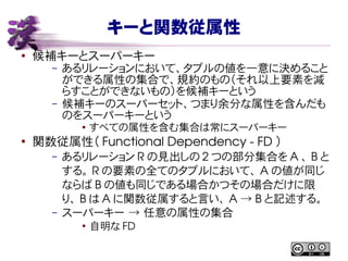 キーと関数従属性
● 候補キーとスーパーキー
– あるリレーションにおいて、タプルの値を一意に決めること
ができる属性の集合で、規約のもの（それ以上要素を減
らすことができないもの）を候補キーという
– 候補キーのスーパーセット、つまり余分な属性を含んだも
のをスーパーキーという
● すべての属性を含む集合は常にスーパーキー
●
関数従属性（ Functional Dependency ­ FD ）
– あるリレーション R の見出しの 2 つの部分集合を A 、 B と
する。 R の要素の全てのタプルにおいて、 A の値が同じ
ならば B の値も同じである場合かつその場合だけに限
り、 B は A に関数従属すると言い、 A   B→ と記述する。
– スーパーキー → 任意の属性の集合
●
自明な FD
 
