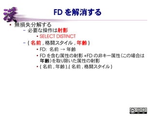 FD を解消する
● 無損失分解する
– 必要な操作は射影
●
SELECT DISTINCT
– { 名前 , 格闘スタイル , 年齢 }
●
FD:  名前 → 年齢
●
FD を含む属性の射影 +FD の非キー属性（この場合は
年齢）を取り除いた属性の射影
●
{ 名前 , 年齢 },{ 名前 , 格闘スタイル }
 