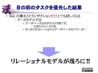 目の前のタスクを優先した結果
●
SQL の構文とトランザクションだけとても詳しくなる
– データモデル不在
●
データベースはタダの入れ物です。
– 正規化などどこ吹く風
● せっかくのリレーショナルデータベースのパワーが・・
リレーショナルモデルが蔑ろに !!
 
