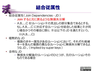 結合従属性
●
結合従属性（ Join Dependencies ­ JD ）
– Join すると元に戻るような無損失分解
– A,B,...,C をリレーション R の見出しの部分集合であるとする。
もし A,B,...,C に対応するリレーションを結合した結果と R が同
じ場合かつその場合に限り、 R は以下の JD を満たすという。
  ☆{A,B,...,C}
●
暗黙的な JD
– 複数の非キー属性があるリレーションにおいて、それぞれ候補
キーを含んだ複数の異なるリレーションに無損失分解できるよ
うな JD 。（ Implied by super keys ）
●
自明な JD
– 無損失分解後のリレーションのひとつが、元のリレーションその
ものである場合
 