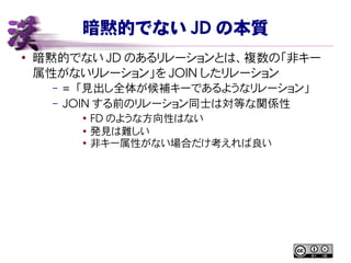 暗黙的でない JD の本質
●
暗黙的でない JD のあるリレーションとは、複数の「非キー
属性がないリレーション」を JOIN したリレーション
– =  「見出し全体が候補キーであるようなリレーション」
– JOIN する前のリレーション同士は対等な関係性
●
FD のような方向性はない
● 発見は難しい
●
非キー属性がない場合だけ考えれば良い
 