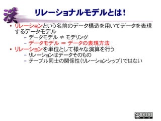 リレーショナルモデルとは！
● リレーションという名前のデータ構造を用いてデータを表現
するデータモデル
– データモデル ≠ モデリング
– データモデル ＝ データの表現方法
● リレーションを単位として様々な演算を行う
– リレーションはデータそのもの
– テーブル同士の関係性（リレーションシップ）ではない
 