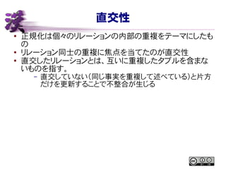 直交性
● 正規化は個々のリレーションの内部の重複をテーマにしたも
の
● リレーション同士の重複に焦点を当てたのが直交性
●
直交したリレーションとは、互いに重複したタプルを含まな
いものを指す。
– 直交していない（同じ事実を重複して述べている）と片方
だけを更新することで不整合が生じる
 