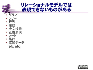 リレーショナルモデルでは
表現できないものがある
● グラフ
●
ツリー
●
行列
● 履歴
●
全文検索
● 正規表現
●
ソート
●
集計
● 空間データ
etc etc
 