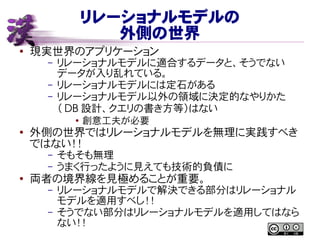 リレーショナルモデルの
外側の世界
● 現実世界のアプリケーション
– リレーショナルモデルに適合するデータと、そうでない
データが入り乱れている。
– リレーショナルモデルには定石がある
– リレーショナルモデル以外の領域に決定的なやりかた
（ DB 設計、クエリの書き方等）はない
●
創意工夫が必要
● 外側の世界ではリレーショナルモデルを無理に実践すべき
ではない！！
– そもそも無理
– うまく行ったように見えても技術的負債に
● 両者の境界線を見極めることが重要。
– リレーショナルモデルで解決できる部分はリレーショナル
モデルを適用すべし！！
– そうでない部分はリレーショナルモデルを適用してはなら
ない！！
 